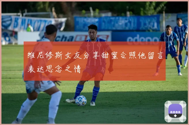 维尼修斯女友分享甜蜜合照他留言表达思念之情