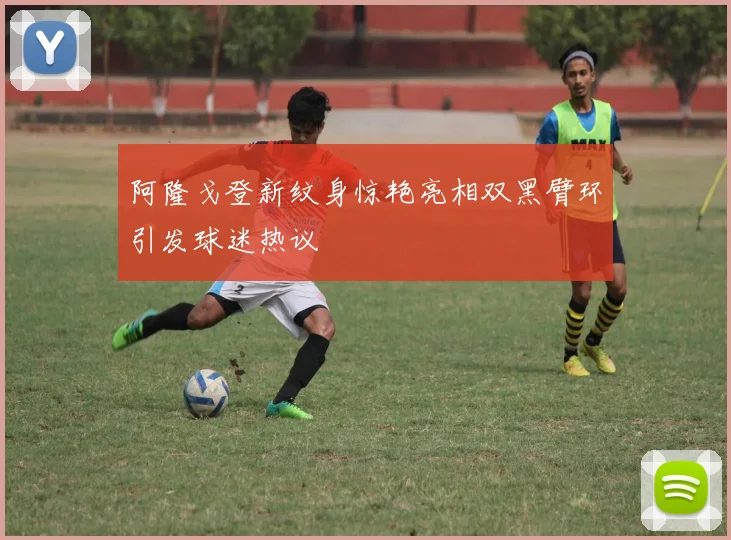 阿隆戈登新纹身惊艳亮相双黑臂环引发球迷热议