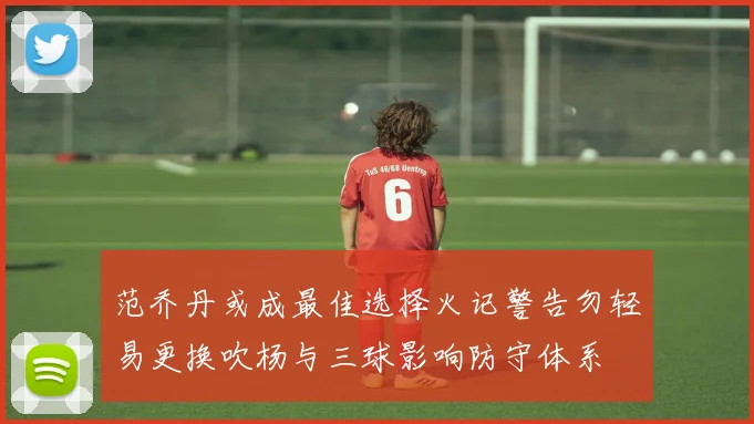 范乔丹或成最佳选择火记警告勿轻易更换吹杨与三球影响防守体系