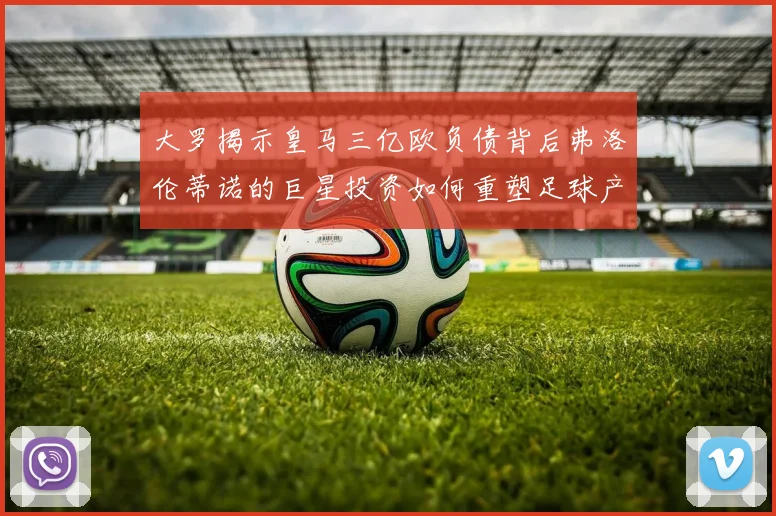 大罗揭示皇马三亿欧负债背后弗洛伦蒂诺的巨星投资如何重塑足球产业