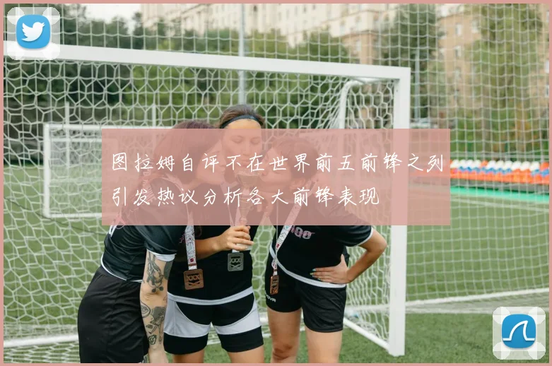 图拉姆自评不在世界前五前锋之列引发热议分析各大前锋表现
