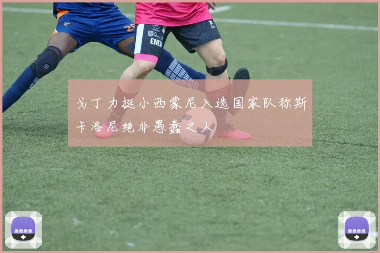 戈丁力挺小西蒙尼入选国家队称斯卡洛尼绝非愚蠢之人