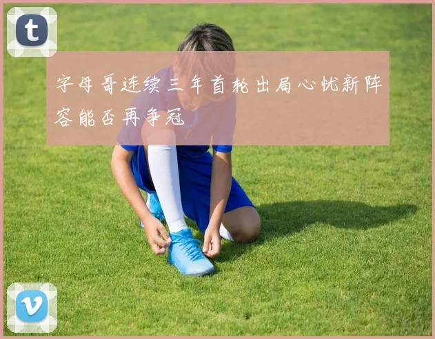 字母哥连续三年首轮出局心忧新阵容能否再争冠