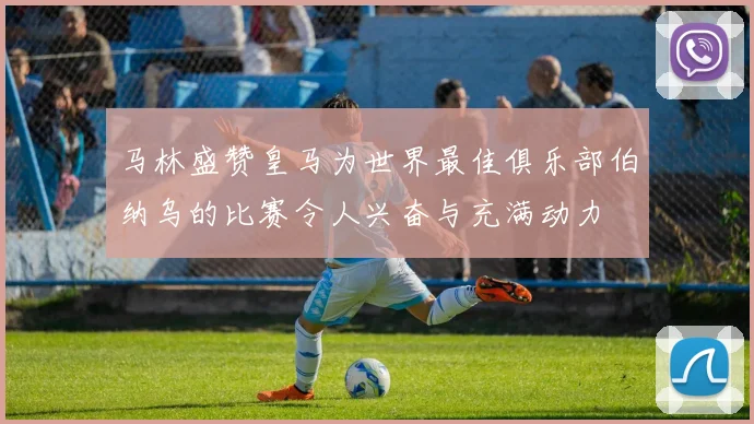 马林盛赞皇马为世界最佳俱乐部伯纳乌的比赛令人兴奋与充满动力