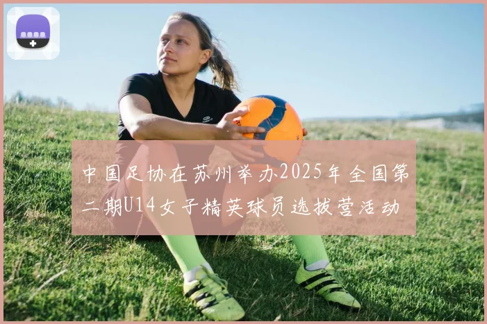 中国足协在苏州举办2025年全国第二期U14女子精英球员选拔营活动