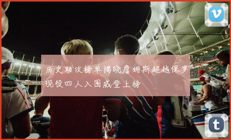 历史助攻榜单揭晓詹姆斯超越保罗现役四人入围威登上榜