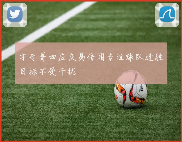字母哥回应交易传闻专注球队连胜目标不受干扰