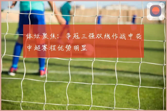 体坛聚焦：争冠三强双线作战申花中超赛程优势明显