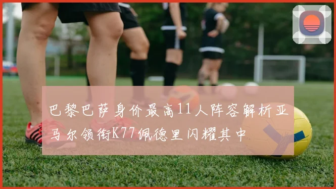 巴黎巴萨身价最高11人阵容解析亚马尔领衔K77佩德里闪耀其中