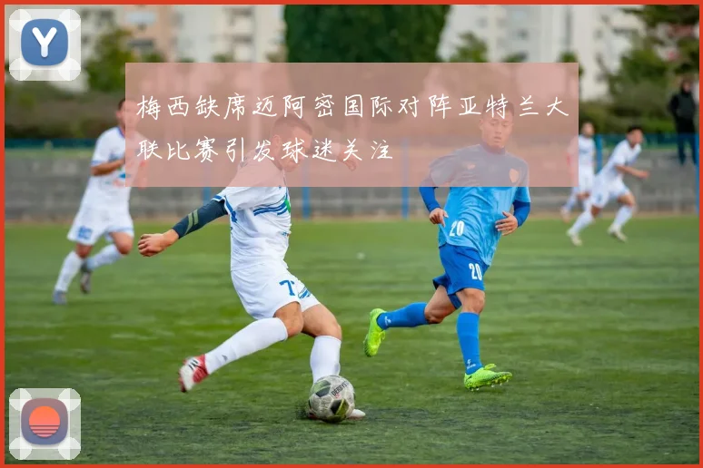 梅西缺席迈阿密国际对阵亚特兰大联比赛引发球迷关注