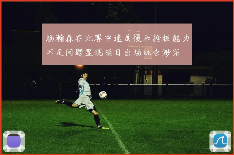 杨瀚森在比赛中速度慢和抢板能力不足问题显现明日出场机会渺茫