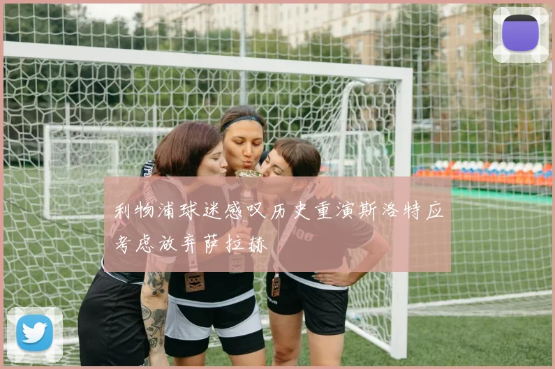 利物浦球迷感叹历史重演斯洛特应考虑放弃萨拉赫