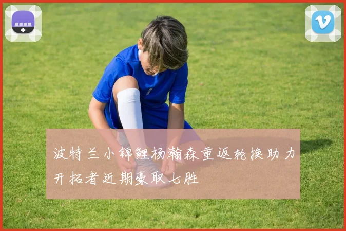 波特兰小锦鲤杨瀚森重返轮换助力开拓者近期豪取七胜