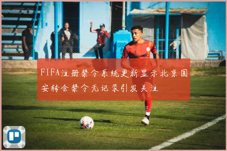 FIFA注册禁令系统更新显示北京国安转会禁令无记录引发关注
