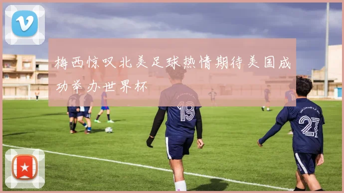 梅西惊叹北美足球热情期待美国成功举办世界杯