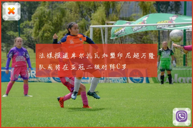 法媒报道库尔扎瓦加盟印尼超万隆队或将在亚冠二级对阵C罗