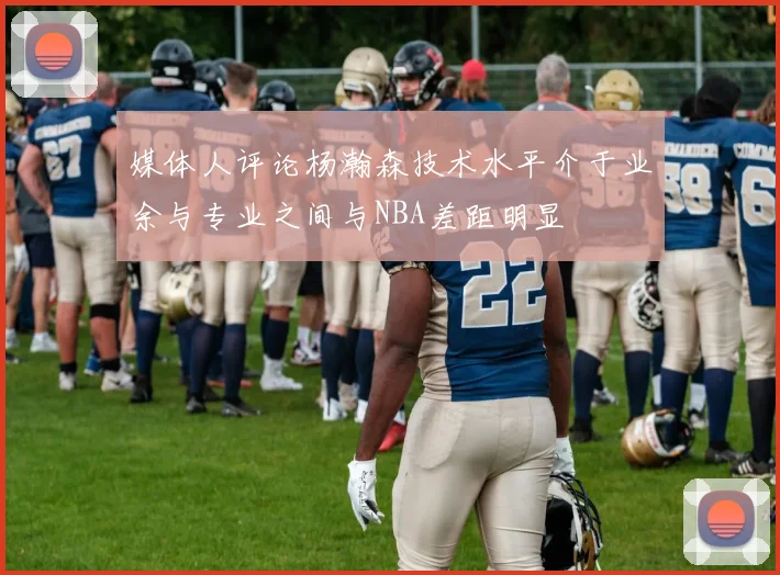 媒体人评论杨瀚森技术水平介于业余与专业之间与NBA差距明显