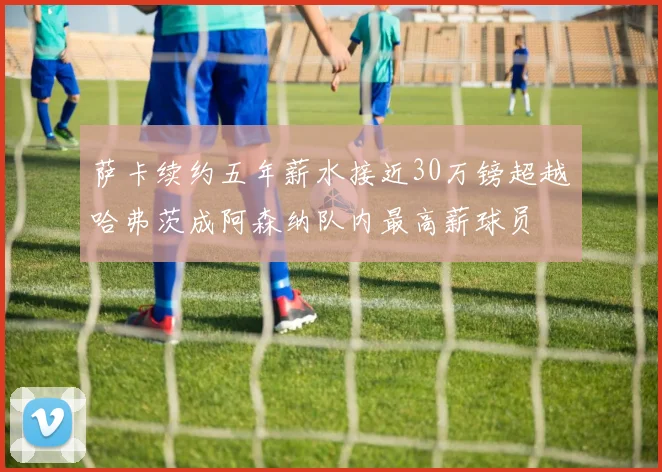 萨卡续约五年薪水接近30万镑超越哈弗茨成阿森纳队内最高薪球员