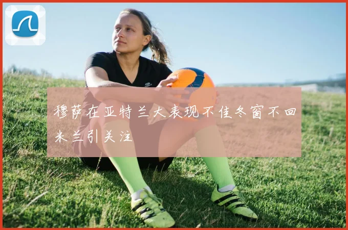 穆萨在亚特兰大表现不佳冬窗不回米兰引关注