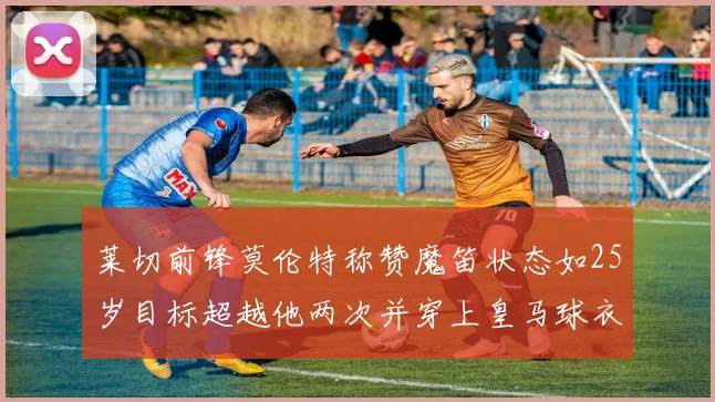 莱切前锋莫伦特称赞魔笛状态如25岁目标超越他两次并穿上皇马球衣